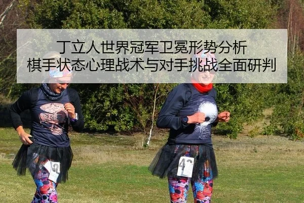 丁立人世界冠军卫冕形势分析 棋手状态心理战术与对手挑战全面研判