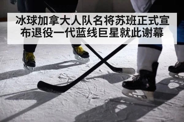 冰球加拿大人队名将苏班正式宣布退役一代蓝线巨星就此谢幕