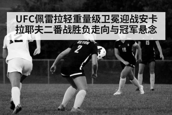 UFC佩雷拉轻重量级卫冕迎战安卡拉耶夫二番战胜负走向与冠军悬念